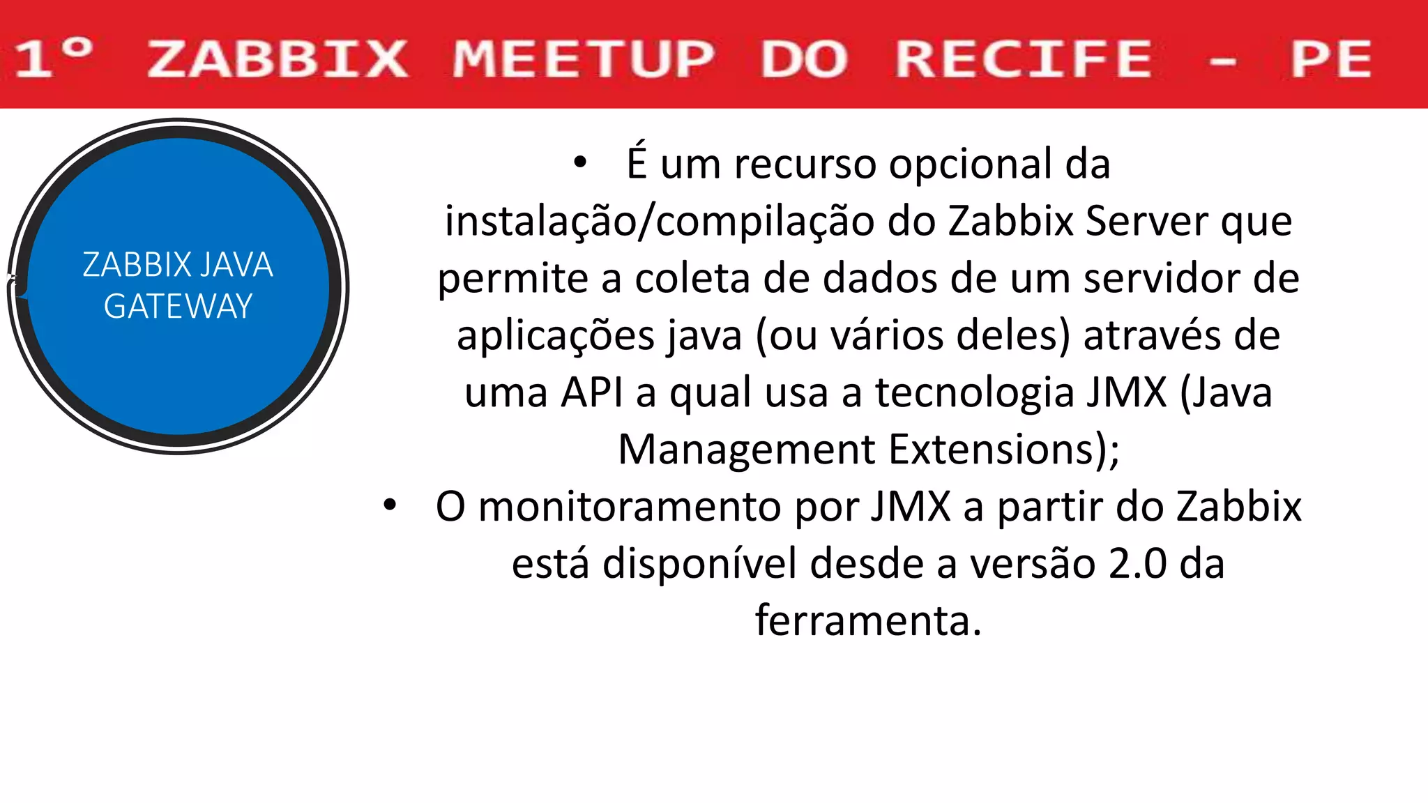 ZABBIX JAVA
GATEWAY
• É um recurso opcional da
instalação/compilação do Zabbix Server que
permite a coleta de dados de um servidor de
aplicações java (ou vários deles) através de
uma API a qual usa a tecnologia JMX (Java
Management Extensions);
• O monitoramento por JMX a partir do Zabbix
está disponível desde a versão 2.0 da
ferramenta.
 
