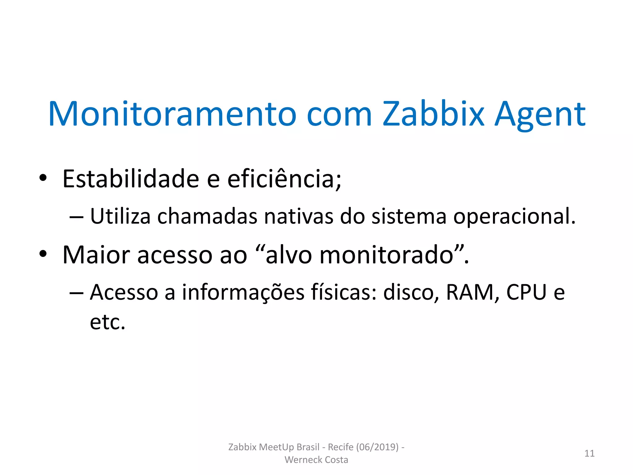 Zabbix MeetUp Brasil - Recife (06/2019) -
Werneck Costa
11
Monitoramento com Zabbix Agent
• Estabilidade e eficiência;
– Utiliza chamadas nativas do sistema operacional.
• Maior acesso ao “alvo monitorado”.
– Acesso a informações físicas: disco, RAM, CPU e
etc.
 