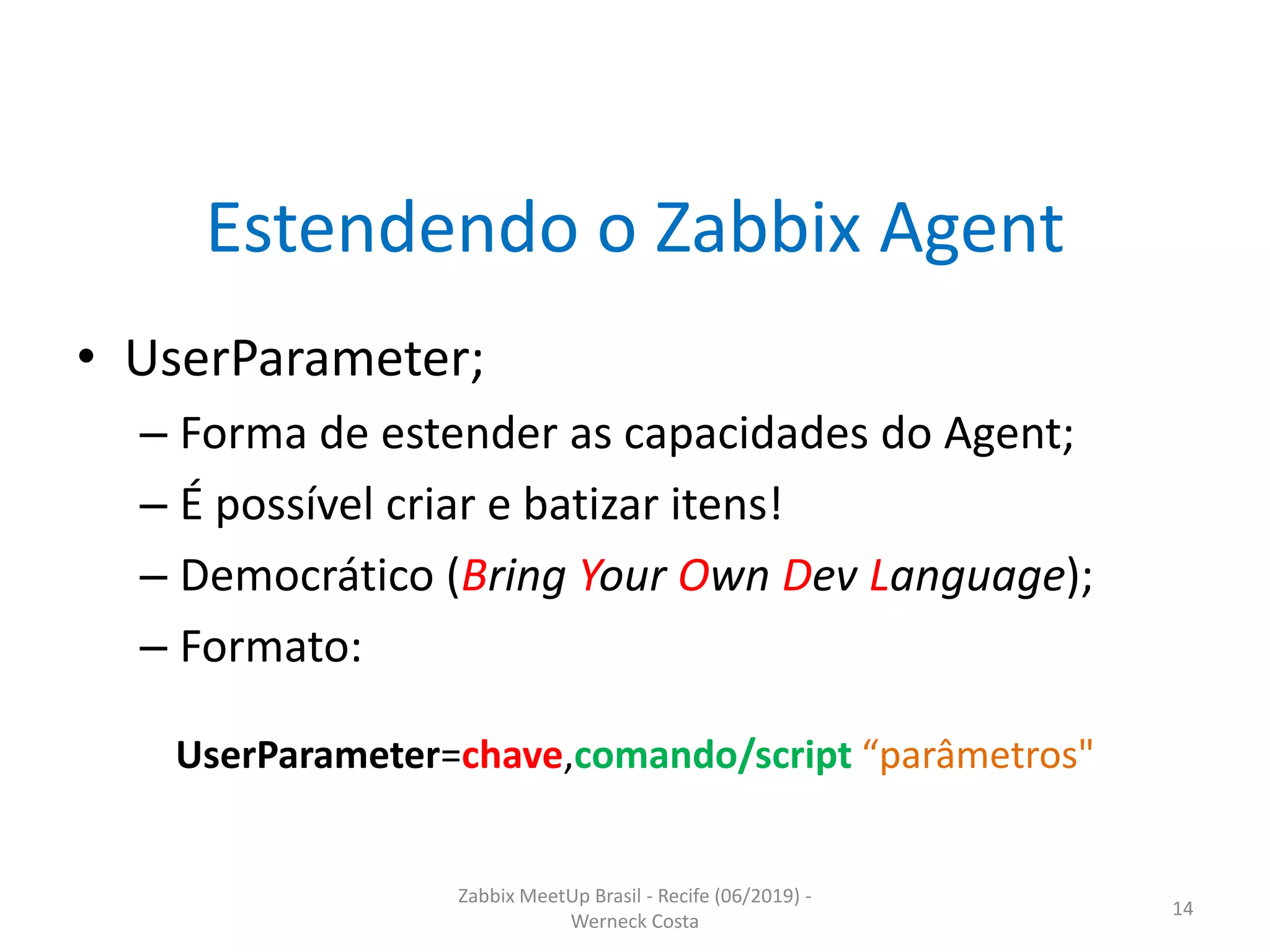 Zabbix MeetUp Brasil - Recife (06/2019) -
Werneck Costa
14
Estendendo o Zabbix Agent
• UserParameter;
– Forma de estender as capacidades do Agent;
– É possível criar e batizar itens!
– Democrático (Bring Your Own Dev Language);
– Formato:
UserParameter=chave,comando/script “parâmetros"
 