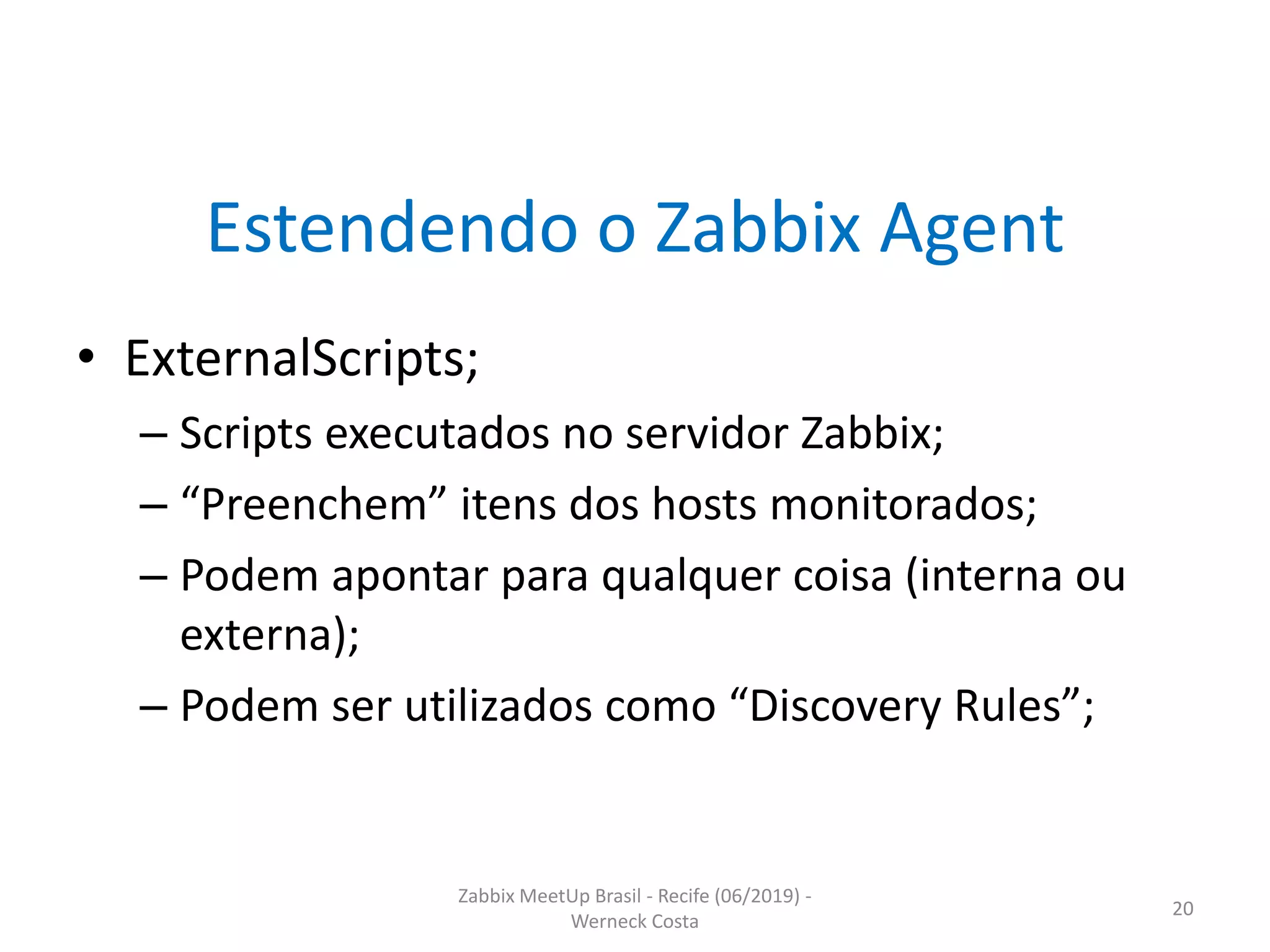 Zabbix MeetUp Brasil - Recife (06/2019) -
Werneck Costa
20
Estendendo o Zabbix Agent
• ExternalScripts;
– Scripts executados no servidor Zabbix;
– “Preenchem” itens dos hosts monitorados;
– Podem apontar para qualquer coisa (interna ou
externa);
– Podem ser utilizados como “Discovery Rules”;
 