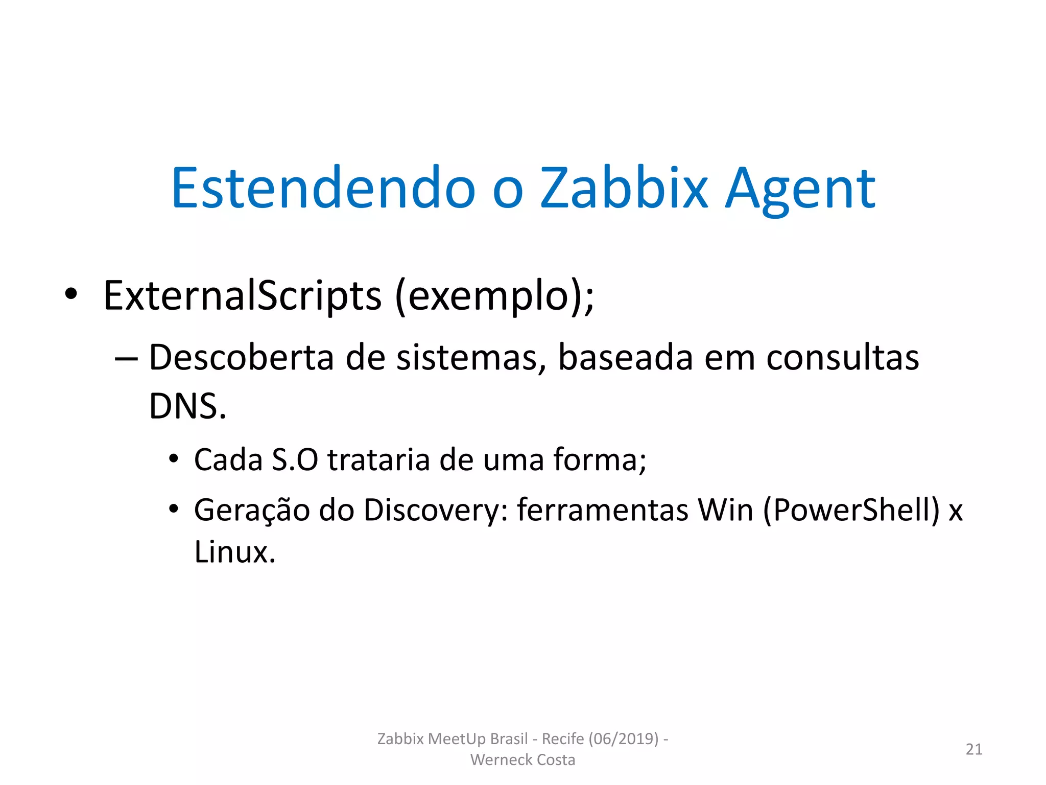 Zabbix MeetUp Brasil - Recife (06/2019) -
Werneck Costa
21
Estendendo o Zabbix Agent
• ExternalScripts (exemplo);
– Descoberta de sistemas, baseada em consultas
DNS.
• Cada S.O trataria de uma forma;
• Geração do Discovery: ferramentas Win (PowerShell) x
Linux.
 