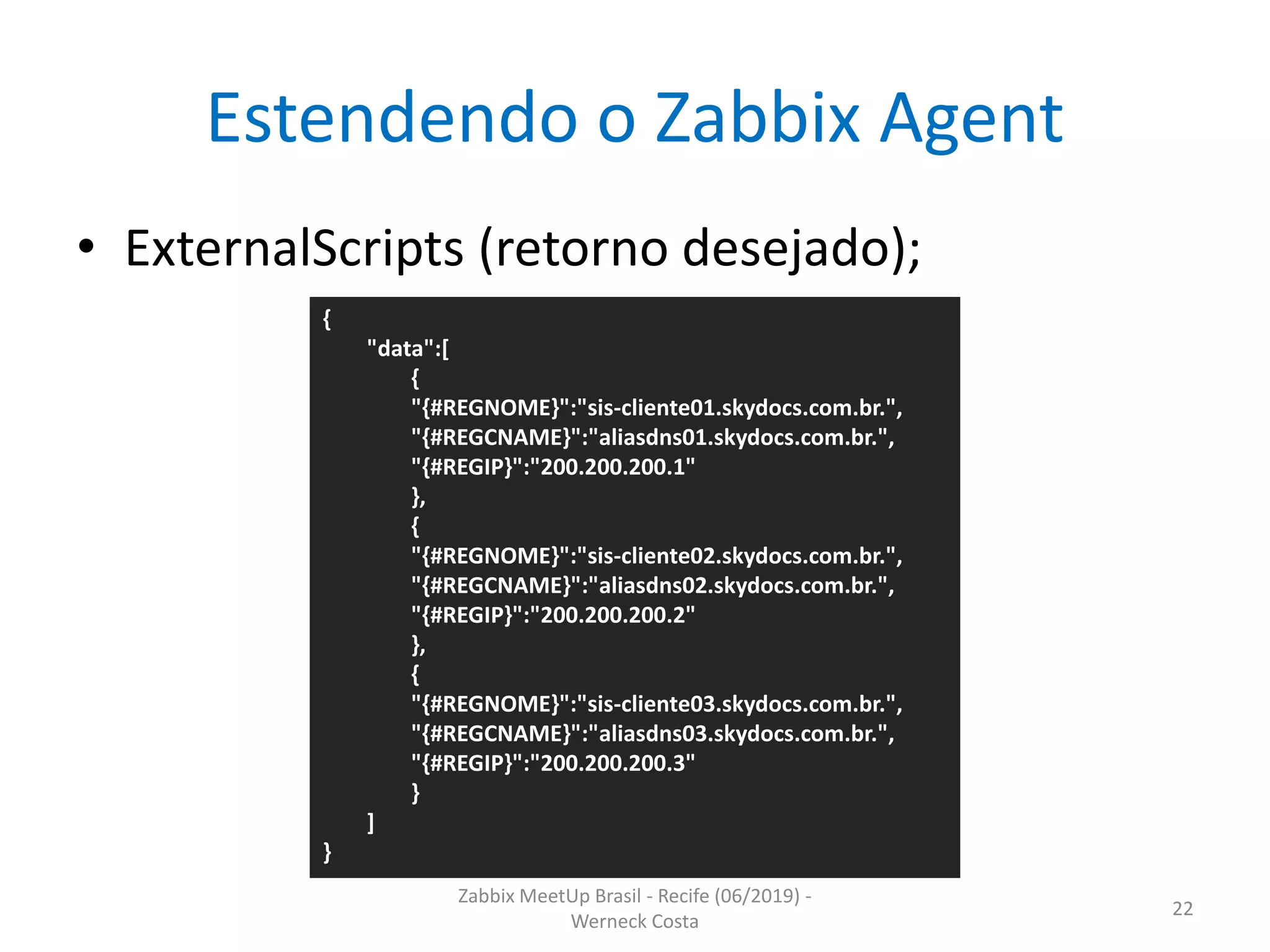 Zabbix MeetUp Brasil - Recife (06/2019) -
Werneck Costa
22
Estendendo o Zabbix Agent
• ExternalScripts (retorno desejado);
{
"data":[
{
"{#REGNOME}":"sis-cliente01.skydocs.com.br.",
"{#REGCNAME}":"aliasdns01.skydocs.com.br.",
"{#REGIP}":"200.200.200.1"
},
{
"{#REGNOME}":"sis-cliente02.skydocs.com.br.",
"{#REGCNAME}":"aliasdns02.skydocs.com.br.",
"{#REGIP}":"200.200.200.2"
},
{
"{#REGNOME}":"sis-cliente03.skydocs.com.br.",
"{#REGCNAME}":"aliasdns03.skydocs.com.br.",
"{#REGIP}":"200.200.200.3"
}
]
}
 