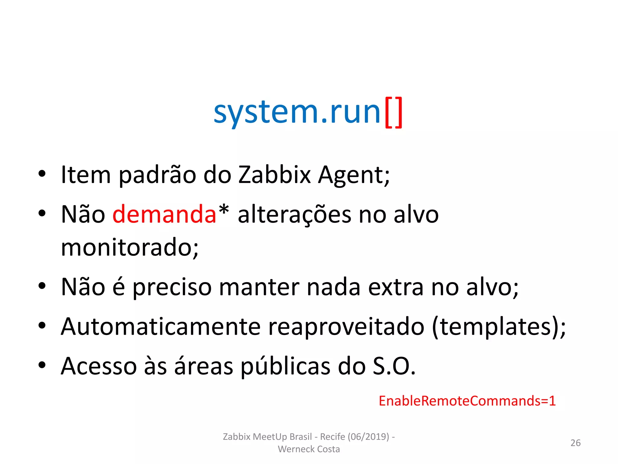 Zabbix MeetUp Brasil - Recife (06/2019) -
Werneck Costa
26
system.run[]
• Item padrão do Zabbix Agent;
• Não demanda* alterações no alvo
monitorado;
• Não é preciso manter nada extra no alvo;
• Automaticamente reaproveitado (templates);
• Acesso às áreas públicas do S.O.
EnableRemoteCommands=1
 