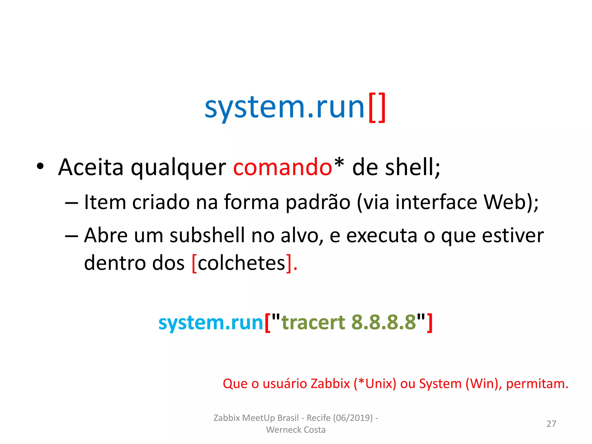 Zabbix MeetUp Brasil - Recife (06/2019) -
Werneck Costa
27
system.run[]
• Aceita qualquer comando* de shell;
– Item criado na forma padrão (via interface Web);
– Abre um subshell no alvo, e executa o que estiver
dentro dos [colchetes].
Que o usuário Zabbix (*Unix) ou System (Win), permitam.
system.run["tracert 8.8.8.8"]
 