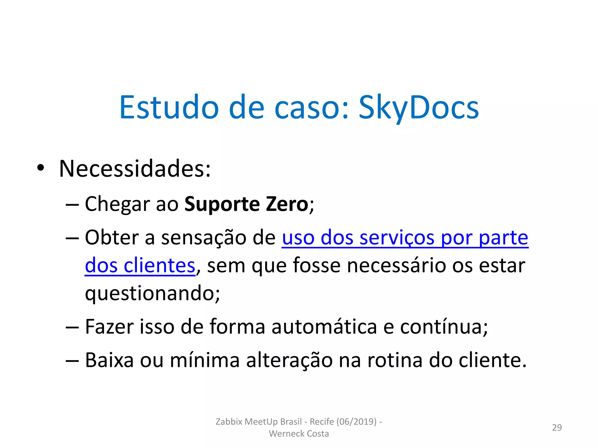 Zabbix MeetUp Brasil - Recife (06/2019) -
Werneck Costa
29
Estudo de caso: SkyDocs
• Necessidades:
– Chegar ao Suporte Zero;
– Obter a sensação de uso dos serviços por parte
dos clientes, sem que fosse necessário os estar
questionando;
– Fazer isso de forma automática e contínua;
– Baixa ou mínima alteração na rotina do cliente.
 