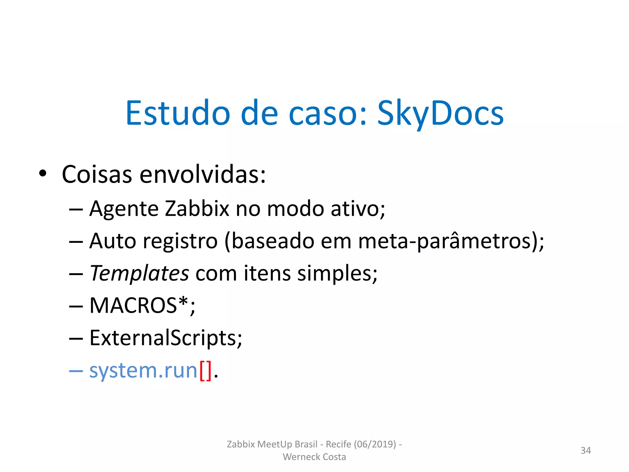 Zabbix MeetUp Brasil - Recife (06/2019) -
Werneck Costa
34
Estudo de caso: SkyDocs
• Coisas envolvidas:
– Agente Zabbix no modo ativo;
– Auto registro (baseado em meta-parâmetros);
– Templates com itens simples;
– MACROS*;
– ExternalScripts;
– system.run[].
 