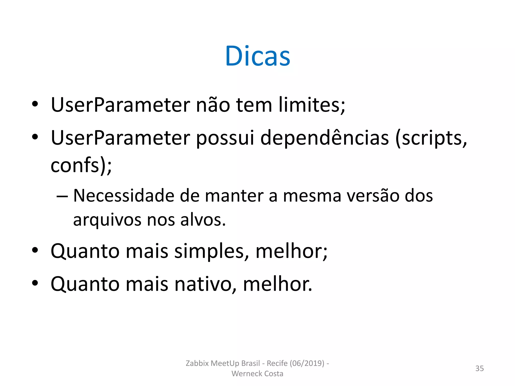 Zabbix MeetUp Brasil - Recife (06/2019) -
Werneck Costa
35
Dicas
• UserParameter não tem limites;
• UserParameter possui dependências (scripts,
confs);
– Necessidade de manter a mesma versão dos
arquivos nos alvos.
• Quanto mais simples, melhor;
• Quanto mais nativo, melhor.
 