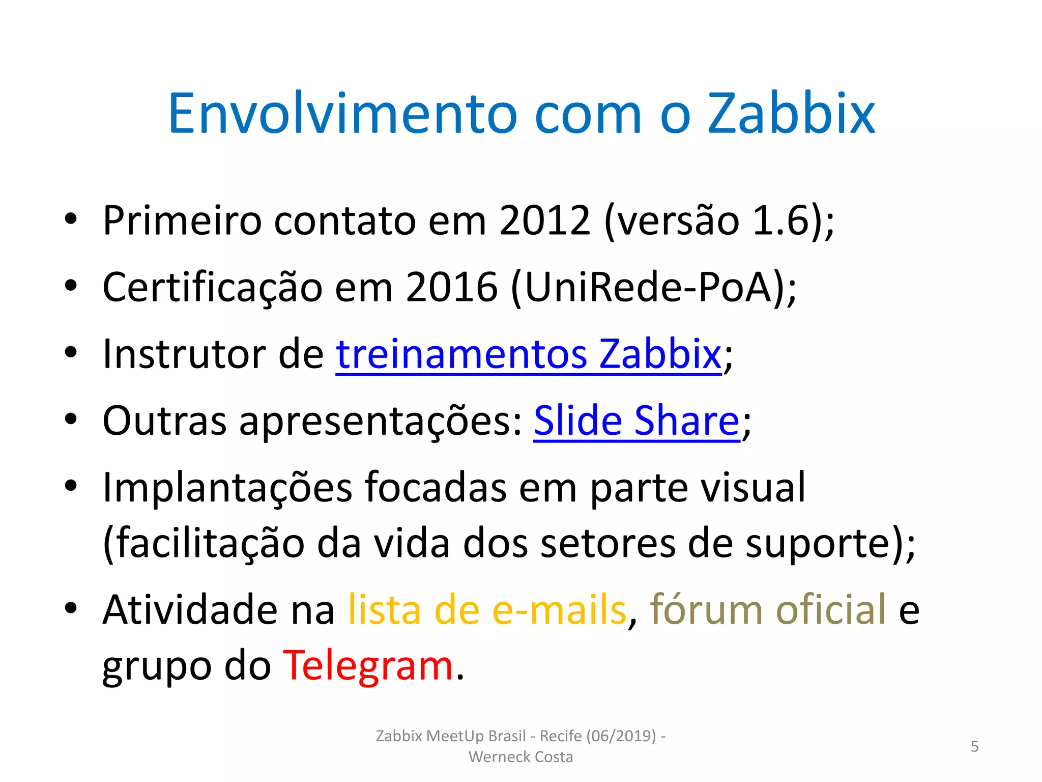 Zabbix MeetUp Brasil - Recife (06/2019) -
Werneck Costa
5
Envolvimento com o Zabbix
• Primeiro contato em 2012 (versão 1.6);
• Certificação em 2016 (UniRede-PoA);
• Instrutor de treinamentos Zabbix;
• Outras apresentações: Slide Share;
• Implantações focadas em parte visual
(facilitação da vida dos setores de suporte);
• Atividade na lista de e-mails, fórum oficial e
grupo do Telegram.
 