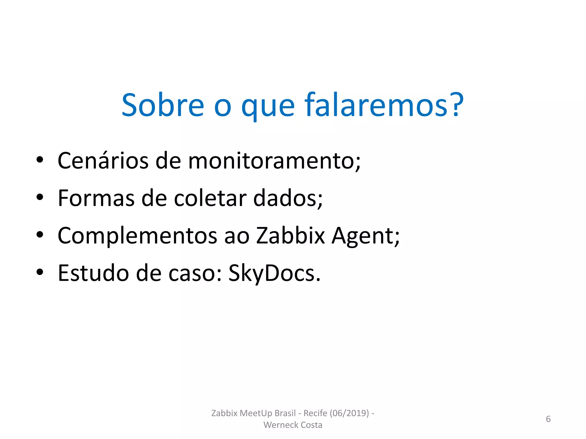 Zabbix MeetUp Brasil - Recife (06/2019) -
Werneck Costa
6
Sobre o que falaremos?
• Cenários de monitoramento;
• Formas de coletar dados;
• Complementos ao Zabbix Agent;
• Estudo de caso: SkyDocs.
 
