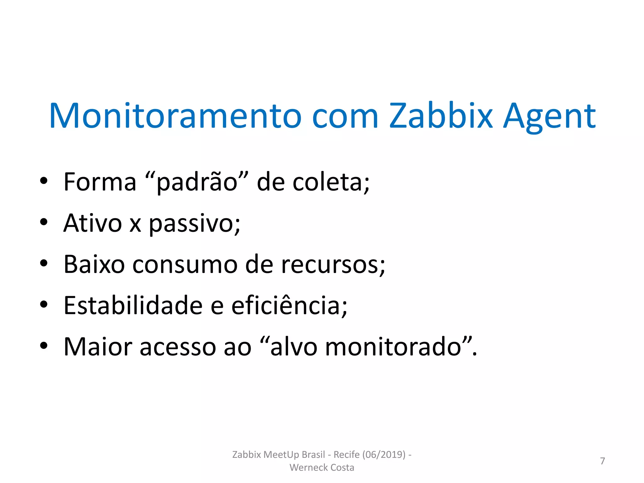 Zabbix MeetUp Brasil - Recife (06/2019) -
Werneck Costa
7
Monitoramento com Zabbix Agent
• Forma “padrão” de coleta;
• Ativo x passivo;
• Baixo consumo de recursos;
• Estabilidade e eficiência;
• Maior acesso ao “alvo monitorado”.
 