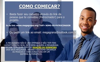 COMO COMEÇAR? 
• Basta fazer seu cadastro através do link da 
pessoa que te convidou (Patrocinador) para o 
projeto. 
Ex do link: www.megagrana.org/?ref= NOME-DO-PATROCINADOR 
• Ou pedir um link ao email: megagrana@outlook.com.br 
A MEGAGRANA NÃO É UMA EMPRESA E NÃO TEM FINS 
LUCRATIVOS, OU SEJA, DE FORMA ALGUMA A MEGAGRANA 
RECEBE QUALQUER TIPO DE DOAÇÃO OU DINHEIRO 
DOS SEUS AFILIADOS. APENAS O SISTEMA ORGANIZA 
AS PESSOAS E DIRECIONA TUDO EM UM 
SISTEMA AUTOMÁTICO. 
 