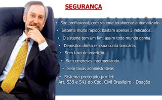 SEGURANÇA 
• Site profissional, com sistema totalmente automatizado. 
• Sistema muito rápido, bastam apenas 5 indicados. 
• O sistema tem um fim, assim todo mundo ganha. 
• Depósitos direto em sua conta bancária. 
• Sem taxa de inscrição. 
• Sem empresas intermediando. 
• Sem taxas administrativas 
• Sistema protegido por lei: 
Art. 538 e 541 do Cód. Civil Brasileiro - Doação 
 