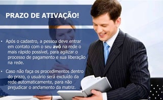 PRAZO DE ATIVAÇÃO! 
• Após o cadastro, a pessoa deve entrar 
em contato com o seu avô na rede o 
mais rápido possível, para agilizar o 
processo de pagamento e sua liberação 
na rede. 
• Caso não faça os procedimentos dentro 
do prazo, o usuário será excluído da 
rede automaticamente, para não 
prejudicar o andamento da matriz. 
 