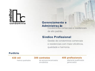 Gerenciamento e
Administraç ão
Condomínios comerciais e residenciais
de alto padrão.
Síndico Profissional
Gestão de condomínios comerciais
e residenciais com maior eficiência,
qualidade e harmonia.
Portfó lio
430 mil
metros quadrados
300 contratos
de serviços terceirizados
simultâneos
400 profissionais
altamente qualificados
gerenciados
 