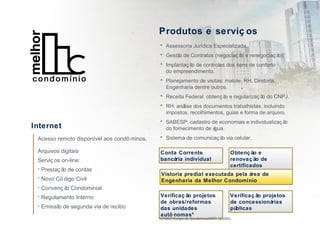 Produtos e serviç os
• Assessoria Jurídica Especializada.
• Gestão de Contratos (negociaç ão e renegociaç ão).
• Implantaç ão de controles dos itens de conforto
do empreendimento.
• Planejamento de visitas: malote, RH, Diretoria,
Engenharia dentre outros.
• Receita Federal: obtenç ão e regularizaç ão do CNPJ.
• RH: análise dos documentos trabalhistas, incluindo
impostos, recolhimentos, guias e forma de arquivo.
• SABESP: cadastro de economias e individualizaç ão
do fornecimento de água.
• Sistema de comunicaç ão via celular.
Conta Corrente
bancária individual
Internet
Acesso remoto disponível aos condô minos.
Arquivos digitais
Serviç os on-line:
• Prestaç ão de contas
• Novo Có digo Civil
• Convenç ão Condominial
• Regulamento Interno
• Emissão de segunda via de recibo
Obtenç ão e
renovaç ão de
certificados
Vistoria predial executada pela área de
Engenharia da Melhor Condomínio
Verificaç ão projetos
de obras/reformas
das unidades
autô nomas*
Verificaç ão projetos
de concessionárias
públicas
*(PMSP/Corpo de Bombeiros/NBR 16-280)
 