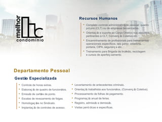 • Levantamento de antecedentes criminais.
• Orientaç ão trabalhista aos funcionários, (Convenç ão Coletiva).
• Processamento de folhas de pagamento.
• Programaç ão anual de ferias.
• Registro, admissão e demissão.
• Visitas perió dicas e específicas.
Recursos Humanos
• Completo controle administrativo de pessoal: quadro
pró prio (CLT) ou de empresas terceirizadas.
• Orientaç ão e suporte ao Corpo Diretivo nos assuntos
pertinentes à CLT, Convenç ão Coletiva etc.
• Encaminhamento de profissionais para treinamentos
operacionais específicos, tais como: zeladoria,
portaria, CIPA, seguranç a etc.
• Treinamento para Brigada de Incêndio, reciclagem
e cursos de aperfeiç oamento.
Departamento Pessoal
Gestão Especializada
• Controle de horas extras.
• Elaboraç ão de quadro de funcionários.
• Emissão de cartões de ponto.
• Escalas de revezamento de folgas.
• Homologaç ões no Sindicato.
• Implantaç ão de controles de acesso.
 