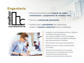 Engenharia
• Desenvolve processos para reduç ão de custos
condominiais e cumprimento de normas e leis.
• Promove a valorizaç ão patrimonial.
• Contribui para a comodidade dos condô minos,
usuário e o sucesso comercial de seus investidores.
• Avaliaç ão in loco dos aspectos elétricos, hidráulicos
e construtivos das áreas comuns,
com emissão de Relató rio Técnico Fotográfico,
orientando e indicando o planejamento adequado
para aç ões preventivas e corretivas.
• Gerenciamento de contratos de terceirizados.
• Aperfeiç oamento de custos no gerenciamento
de contratos.
• Consultoria e suporte técnico em assuntos
de construç ão civil, assessoria para controle
e obtenç ão de documentaç ão legal,
inerente ao funcionamento do condomínio.
 
