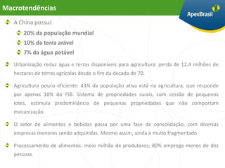 Macrotendências
   A China possui:
       20% da população mundial
       10% da terra arável
       7% da água potável
   Urbanização reduz água e terras disponíveis para agricultura: perda de 12,4 milhões de
   hectares de terras agrícolas desde o fim da década de 70.

   Agricultura pouco eficiente: 43% da população ativa está na agricultura, que responde
   por apenas 10% do PIB. Sistema de propriedades rurais, com cessão de pequenos
   lotes, estimula predominância de pequenas propriedades que não comportam
   mecanização.

   O setor de alimentos e bebidas passa por uma fase de consolidação, com diversas
   empresas menores sendo adquiridas. Mesmo assim, ainda é muito fragmentado.

   Processamento de alimentos: meio milhão de produtores; 80% emprega menos de dez
   pessoas.
 