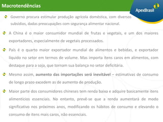 Macrotendências
   Governo procura estimular produção agrícola doméstica, com diversos
   subsídios, dadas preocupações com segurança alimentar nacional.

  A China é o maior consumidor mundial de frutas e vegetais, e um dos maiores
  exportadores, especialmente de vegetais processados.

  País é o quarto maior exportador mundial de alimentos e bebidas, e exportador
  líquido no setor em termos de volume. Mas importa itens caros em alimentos, com
  destaque para a soja, que tornam sua balança no setor deficitária.

  Mesmo assim, aumento das importações será inevitável – estimativas de consumo
  de longo prazo excedem as de aumento de produção.

  Maior parte dos consumidores chineses tem renda baixa e adquire basicamente itens
  alimentícios essenciais. No entanto, prevê-se que a renda aumentará de modo
  significativo nos próximos anos, modificando os hábitos de consumo e elevando o
  consumo de itens mais caros, não essenciais.
 