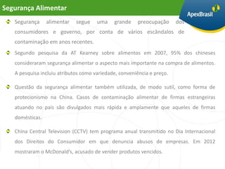 Segurança Alimentar
   Segurança     alimentar   segue    uma    grande     preocupação     dos
   consumidores e governo, por conta de vários escândalos de
   contaminação em anos recentes.
   Segundo pesquisa da AT Kearney sobre alimentos em 2007, 95% dos chineses
   consideraram segurança alimentar o aspecto mais importante na compra de alimentos.
   A pesquisa incluiu atributos como variedade, conveniência e preço.

   Questão da segurança alimentar também utilizada, de modo sutil, como forma de
   protecionismo na China. Casos de contaminação alimentar de firmas estrangeiras
   atuando no país são divulgados mais rápida e amplamente que aqueles de firmas
   domésticas.

   China Central Television (CCTV) tem programa anual transmitido no Dia Internacional
   dos Direitos do Consumidor em que denuncia abusos de empresas. Em 2012
   mostraram o McDonald’s, acusado de vender produtos vencidos.
 