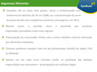 Segurança Alimentar

   Exceções são os casos mais graves, como a contaminação com
   melamina de laticínios da Yili em 2008, ou a contaminação da carne
   de porco do país com substâncias químicas cancerígenas, em 2011.

   Mesmo     assim,   a   questão    eleva     a   demanda     por      produtos
   importados, percebidos como mais seguros.

   Preocupação do consumidor chinês com o tema também estimula demanda
   por alimentos embalados.

   Chineses preferem comprar leite em pó (alimentação infantil) do Japão, EUA
   ou Holanda.

   Apenas um em cada cinco chineses confia na qualidade das bebidas
   engarrafadas que consomem – preocupação com aditivos ilegais.
 