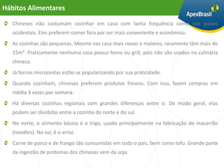 Hábitos Alimentares

   Chineses não costumam cozinhar em casa com tanta frequência como nos países
   ocidentais. Eles preferem comer fora por ser mais conveniente e econômico.
   As cozinhas são pequenas. Mesmo nas casa mais novas e maiores, raramente têm mais de
   15m². Praticamente nenhuma casa possui forno ou grill, pois não são usados na culinária
   chinesa.
   Já fornos microondas estão se popularizando por sua praticidade.
   Quando cozinham, chineses preferem produtos frescos. Com isso, fazem compras em
   média 3 vezes por semana.
   Há diversas cozinhas regionais com grandes diferenças entre si. De modo geral, elas
   podem ser divididas entre a cozinha do norte e do sul.
   No norte, o alimento básico é o trigo, usado principalmente na fabricação do macarrão
   (noodles). No sul, é o arroz.
   Carne de porco e de frango são consumidas em todo o país, bem como tofu. Grande parte
   da ingestão de proteínas dos chineses vem da soja.
 