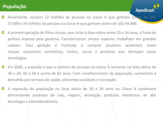População
 Atualmente, existem 12 milhões de pessoas na classe A que ganham acima de US$
 57.000 e 24 milhões de pessoas na classe B que ganham acima de US$ 44.000.

 A primeira geração de filhos únicos, que inclui a faixa etária entre 25 e 34 anos, é fruto da
 política imposta pelo governo. Características: ensino superior; trabalham em grandes
 cidades.   Essa   geração    é   inclinada   a   comprar     produtos    ocidentais    como
 roupas, acessórios, cosméticos, vinhos, carros e produtos que ofereçam novas
 tecnologias.

 Em 2020, a previsão é que o número de pessoas na classe A aumente na faixa etária de
 30 a 34, 50 a 54 e acima de 65 anos. Com envelhecimento da população, aumentará a
 demanda por serviços de saúde, alimentos saudáveis e recreação.

 A expansão da população na faixa etária de 30 a 34 anos na Classe A continuará
 demandando produtos de luxo, viagens, recreação, produtos eletrônicos de alta
 tecnologia e eletrodomésticos.
 