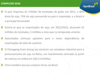COMPLEXO SOJA

  O país importou 61 milhões de toneladas de grãos em 2011, e 80%
  disso foi soja. 75% da soja consumida no país é importada, e o Brasil é
  o principal fornecedor.

  Estima-se que as importações de soja, em 2012/2013, alcancem 61
  milhões de toneladas, 5 milhões a mais que na temporada anterior.

  Autoridades chinesas apontam para a maior dependência de
  importações de óleo de cozinhar.

  O Chongqing Grain Group vai construir um complexo industrial para o
  processamento de soja na Bahia, um investimento estimado (a partir
  de notícias na mídia) em US$ 2,4 bilhões.

  China também buscou comprar terras no Brasil.
 