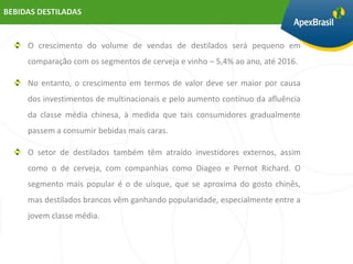 BEBIDAS DESTILADAS


     O crescimento do volume de vendas de destilados será pequeno em
     comparação com os segmentos de cerveja e vinho – 5,4% ao ano, até 2016.

     No entanto, o crescimento em termos de valor deve ser maior por causa
     dos investimentos de multinacionais e pelo aumento contínuo da afluência
     da classe média chinesa, à medida que tais consumidores gradualmente
     passem a consumir bebidas mais caras.

     O setor de destilados também têm atraído investidores externos, assim
     como o de cerveja, com companhias como Diageo e Pernot Richard. O
     segmento mais popular é o de uísque, que se aproxima do gosto chinês,
     mas destilados brancos vêm ganhando popularidade, especialmente entre a
     jovem classe média.
 