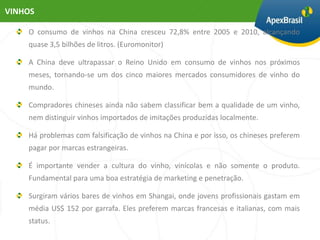 VINHOS

    O consumo de vinhos na China cresceu 72,8% entre 2005 e 2010, alcançando
    quase 3,5 bilhões de litros. (Euromonitor)

    A China deve ultrapassar o Reino Unido em consumo de vinhos nos próximos
    meses, tornando-se um dos cinco maiores mercados consumidores de vinho do
    mundo.

    Compradores chineses ainda não sabem classificar bem a qualidade de um vinho,
    nem distinguir vinhos importados de imitações produzidas localmente.

    Há problemas com falsificação de vinhos na China e por isso, os chineses preferem
    pagar por marcas estrangeiras.

    É importante vender a cultura do vinho, vinícolas e não somente o produto.
    Fundamental para uma boa estratégia de marketing e penetração.

    Surgiram vários bares de vinhos em Shangai, onde jovens profissionais gastam em
    média US$ 152 por garrafa. Eles preferem marcas francesas e italianas, com mais
    status.
 