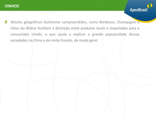 VINHOS


  Rótulos geográficos facilmente compreendidos, como Bordeaux, Champagne e
  Côtes du Rhône facilitam a distinção entre produtos locais e importados para o
  consumidor chinês, o que ajuda a explicar a grande popularidade dessas
  variedades na China e do vinho francês, de modo geral.
 