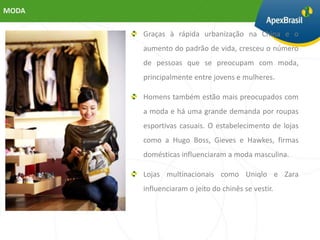 MODA

       Graças à rápida urbanização na China e o
       aumento do padrão de vida, cresceu o número
       de pessoas que se preocupam com moda,
       principalmente entre jovens e mulheres.

       Homens também estão mais preocupados com
       a moda e há uma grande demanda por roupas
       esportivas casuais. O estabelecimento de lojas
       como a Hugo Boss, Gieves e Hawkes, firmas
       domésticas influenciaram a moda masculina.

       Lojas multinacionais como Uniqlo e Zara
       influenciaram o jeito do chinês se vestir.
 
