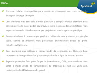 MODA


   Entres as cidades cosmopolitas que a pessoas se preocupam mais como moda são
  Shanghai, Beijing e Chengdu.

  Consumidores mais sensíveis à moda passaram a comprar marcas premium. Para
  consumidores de maior poder aquisitivo, o estilo e a marca tonaram fatores mais
  importantes na decisão de compra, por projetarem uma imagem de prestígio.

  Pessoas da classe A procuram por produtos ocidentais para aumentar sua posição
  social. Dentre os produtos mais procurados encontram-se bolsas de griffe,
  calçados, relógios, etc.

  Com aumento dos salários e prosperidade da economia, os Chineses hoje
  representam o segundo maior grupo comprador de artigos de luxo no mundo.

  Segundo projeções feita pelo Grupo de Investimento, CLSA, consumidores ricos
  serão o maior grupo de consumidores de produtos de luxo até 2020 com
  participação de 44% do mercado global.
 