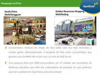 Shoppings na China


   South China                                      Golden Resources Shopping
   Mall/Dongguan                                    Mall/Beijing




      Consumidores chineses de artigos de luxo estão cada vez mais inclinados a
      realizar gastos domesticamente. A pesquisa foi feita entre consumidores que
      ganham mais de RMB 100 mil por ano, ou mais de US$ 16 mil.

      Uma pesquisa feita com 1500 consumidores, em 17 cidades, por consultores do
      McKinsey descobriu que 44% dos compradores de produtos de luxo preferem
      apreciar o produto em lojas físicas antes de comprar.
 