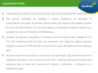 CALÇADOS DE COURO



  A demanda por calçados continua crescente apesar da desaceleração econômica.

  Com grande variedade de produtos e preços disponíveis no mercado, os
  consumidores tem poder de escolha. Marcas locais que copiam estilos globais custam
  em torno de US$ 5 dólares. Em contraste algumas e empresas europeias vendem seus
  calçados em torno de US$160 a US$ 200 dólares.

  Calçados de crianças, masculinos e femininos tiveram aumento por unidade de 7%,
  7% e 5%, respectivamente em 2011 nos segmentos mid e high-end. Alguns calçados
  chegaram a aumentar 30% devido o aumento dos custos de matéria-prima e mão-de-
  obra.

  Há uma crescente demanda por calçados de alta qualidade. Calçados femininos foi o
  segmento que obteve maior crescimento em 2011. Algumas empresas brasileiras que
  exportam para a China são Dumond, da Paquetá, a Albanese, a Democrata e a
  Stephanie Classic.
 