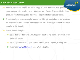 Marcas ocidentais como as botas Ugg e Crocs também não perderam a
oportunidade de vender seus produtos na China. A quantidade desses
produtos falsificados ajuda a ressaltar a popularidade desses calçados.

A empresa Belle Internacional é a empresa líder de mercado que corresponde
6% das vendas. Seu sucesso tem como base uma estratégia de multi-marcas e
uma forte distribuição.

Canais de Distribuição:

    Lojas de Departamento- 38% high-end positioning-marcas premium como
    Belle e Staccato

    Lojas Especializadas - 24% Marcas líderes-Belle, Daphne, Li Ning, Anta

    Internet : www.okbuy.com-Nine West e Daphne
 