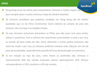 JOIAS

   Hong Kong serve de vitrine para compradores chineses e muitos viajam para o país
   para comprar joias a custos menores e taxa de câmbio favorável.

   Os chineses acreditam que produtos vendidos em Hong Kong são de melhor
   qualidade que os da China Continental. Outro destino da compra de joias dos
   chineses são a Europa e os Estados Unidos.

   Os pais chineses costumam presentear os filhos que vão casar com joias (anéis,
   colares e pulseiras). Com o número de casamentos aumentando no país e por isso,
   as vendas de joias estão em alta. Ouro, diamante e outras pedras preciosas não
   saem de moda e por isso, os chineses preferem comprar joias clássicas em vez de
   joias personalizadas, especialmente quando há uma desaceleração na economia.

   Já em relação ao tipo de joias, anéis foram os preferidos dos chineses e
   representaram 44% das vendas enquanto colares representaram 31%. Brincos
   corresponderam a 12% e pulseiras a 9% das vendas.
 