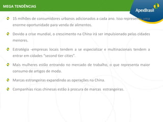 MEGA TENDÊNCIAS


    15 milhões de consumidores urbanos adicionados a cada ano. Isso representa uma
    enorme oportunidade para venda de alimentos.

    Devido a crise mundial, o crescimento na China irá ser impulsionado pelas cidades
    menores.

    Estratégia -empresas locais tendem a se especializar e multinacionais tendem a
    entrar em cidades “second tier cities”.

    Mais mulheres estão entrando no mercado de trabalho, o que representa maior
    consumo de artigos de moda.

    Marcas estrangeiras expandindo as operações na China.

    Companhias ricas chinesas estão à procura de marcas estrangeiras.
 