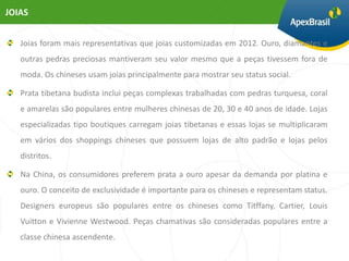 JOIAS


   Joias foram mais representativas que joias customizadas em 2012. Ouro, diamantes e
   outras pedras preciosas mantiveram seu valor mesmo que a peças tivessem fora de
   moda. Os chineses usam joias principalmente para mostrar seu status social.

   Prata tibetana budista inclui peças complexas trabalhadas com pedras turquesa, coral
   e amarelas são populares entre mulheres chinesas de 20, 30 e 40 anos de idade. Lojas
   especializadas tipo boutiques carregam joias tibetanas e essas lojas se multiplicaram
   em vários dos shoppings chineses que possuem lojas de alto padrão e lojas pelos
   distritos.

   Na China, os consumidores preferem prata a ouro apesar da demanda por platina e
   ouro. O conceito de exclusividade é importante para os chineses e representam status.
   Designers europeus são populares entre os chineses como Titffany, Cartier, Louis
   Vuitton e Vivienne Westwood. Peças chamativas são consideradas populares entre a
   classe chinesa ascendente.
 