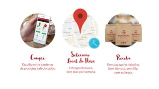 Receba
Em casa ou no trabalho.
Sem trânsito, sem fila,
sem estresse.
Compre
Escolha entre centenas
de produtos selecionados.
Selecione
Local & Hora
Entregas flexíveis,
sete dias por semana.
 