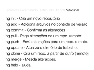 Existentes Centralizado Distribuído Branch Mercurial

hg init - Cria um novo repositório
hg add - Adiciona arquivos no controle de versão
hg commit - Conﬁrma as alterações
hg pull - Pega alterações de um repo. remoto.
hg push - Envia alterações para um repo. remoto.
hg update - Atualiza o diretório de trabalho.
hg clone - Cria um repo. a partir de outro (remoto).
hg merge - Mescla alterações.
hg help - ajuda.
 
