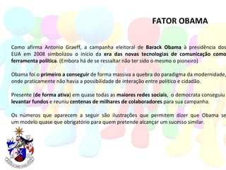 FATOR OBAMA Como afirma Antonio Graeff, a campanha eleitoral de  Barack Obama  à presidência dos EUA em 2008 simbolizou o início da  era das novas tecnologias de comunicação como ferramenta política . (Embora há de se ressaltar não ter sido o mesmo o pioneiro)  Obama foi o  primeiro a conseguir  de forma massiva a quebra do paradigma da modernidade, onde praticamente não havia a possibilidade de interação entre político e cidadão. Presente ( de forma ativa ) em quase todas as  maiores redes sociais ,  o democrata conseguiu  levantar fundos  e reuniu  centenas de milhares de colaboradores  para sua campanha.  Os números que aparecem a seguir são ilustrações que permitem dizer que Obama se um modelo quase que obrigatório para quem pretende alcançar um sucesso similar. 