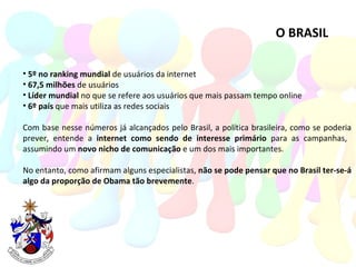 O BRASIL 5º no ranking mundial  de usuários da internet 67,5 milhões  de usuários Líder mundial  no que se refere aos usuários que mais passam tempo online 6º país  que mais utiliza as redes sociais  Com base nesse números já alcançados pelo Brasil, a política brasileira, como se poderia prever, entende a  internet como sendo de interesse primário  para as campanhas,  assumindo um  novo nicho de comunicação  e um dos mais importantes. No entanto, como afirmam alguns especialistas,  não se pode pensar que no Brasil ter-se-á algo da proporção de Obama tão brevemente .  