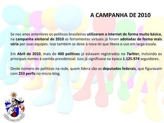 A CAMPANHA DE 2010 Se nos anos anteriores os políticos brasileiros  utilizaram a internet de forma muito básica , na  campanha eleitoral de 2010  as ferramentas virtuais já foram  adotadas de forma mais séria  por suas equipes. Isso também se deve à nova lei que libera o uso em larga escala. Em  Abril de 2010 , mais de  400 políticos  já estavam registrados no  Twitter , incluindo os principais nomes à corrida presidencial. Isso já significava na época  1.125.974  seguidores. Deste número de políticos na rede, quem lidera são os  deputados federais , que figuravam com  253 perfis  no micro-blog. 