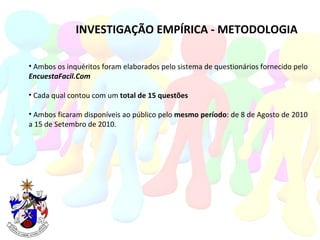 INVESTIGAÇÃO EMPÍRICA - METODOLOGIA Ambos os inquéritos foram elaborados pelo sistema de questionários fornecido pelo EncuestaFacil.Com Cada qual contou com um  total de 15 questões   Ambos ficaram disponíveis ao público pelo  mesmo período : de 8 de Agosto de 2010 a 15 de Setembro de 2010. 