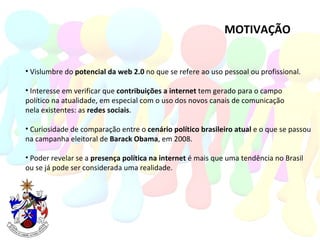 MOTIVAÇÃO Vislumbre do  potencial da web 2.0  no que se refere ao uso pessoal ou profissional. Interesse em verificar que  contribuições a internet  tem gerado para o campo  político na atualidade, em especial com o uso dos novos canais de comunicação nela existentes: as  redes sociais . Curiosidade de comparação entre o  cenário político brasileiro atual  e o que se passou na campanha eleitoral de  Barack Obama , em 2008.  Poder revelar se a  presença política na internet  é mais que uma tendência no Brasil ou se já pode ser considerada uma realidade.  