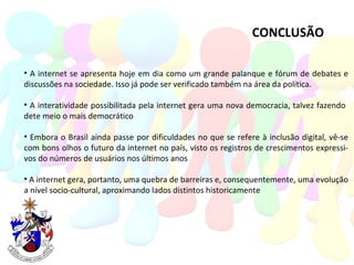 CONCLUSÃO A internet se apresenta hoje em dia como um grande palanque e fórum de debates e discussões na sociedade. Isso já pode ser verificado também na área da política. A interatividade possibilitada pela internet gera uma nova democracia, talvez fazendo  dete meio o mais democrático Embora o Brasil ainda passe por dificuldades no que se refere à inclusão digital, vê-se com bons olhos o futuro da internet no país, visto os registros de crescimentos expressi- vos do números de usuários nos últimos anos A internet gera, portanto, uma quebra de barreiras e, consequentemente, uma evolução a nível socio-cultural, aproximando lados distintos historicamente 