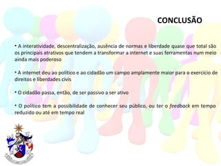 CONCLUSÃO A interatividade, descentralização, ausência de normas e liberdade quase que total são  os principais atrativos que tendem a transformar a internet e suas ferramentas num meio  ainda mais poderoso A internet deu ao político e ao cidadão um campo amplamente maior para o exercício de direitos e liberdades civis  O cidadão passa, então, de ser passivo a ser ativo O político tem a possibilidade de conhecer seu público, ou ter o  feedback  em tempo  reduzido ou até em tempo real 
