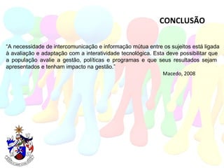 CONCLUSÃO “ A necessidade de intercomunicação e informação mútua entre os sujeitos está ligada à avaliação e adaptação com a interatividade tecnológica. Esta deve possibilitar que  a população avalie a gestão, políticas e programas e que seus resultados sejam  apresentados e tenham impacto na gestão.”  Macedo, 2008 