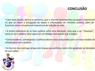 CONCLUSÃO Com esse estudo, afirma-se portanto, que a internet desempenha um papel fundamental no que se refere à divulgação de dados e informações de interesse público, além de  funcionar como um potencial mecanismo de indução ao voto. A forma tradicional de se fazer política sofre uma alteração, visto que o ser “intocável”,  como se via o político, deve agora ter um diálogo com aquele que o elegeu.  Comunicadores, estrategistas e políticos devem estar preparados para um novo modelo de relação para com o público. A internet não restringe tempo nem espaço aos políticos; todos têm igualdade na liberdade de suas ações 